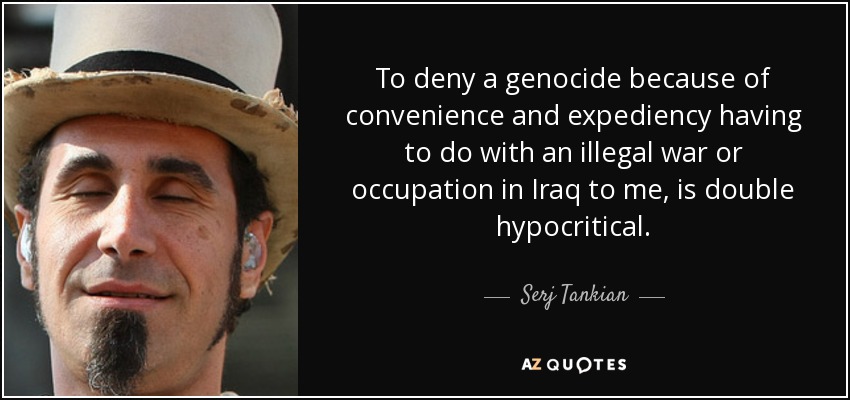 To deny a genocide because of convenience and expediency having to do with an illegal war or occupation in Iraq to me, is double hypocritical. - Serj Tankian