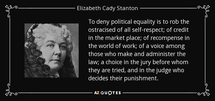 To deny political equality is to rob the ostracised of all self-respect; of credit in the market place; of recompense in the world of work; of a voice among those who make and administer the law; a choice in the jury before whom they are tried, and in the judge who decides their punishment. - Elizabeth Cady Stanton