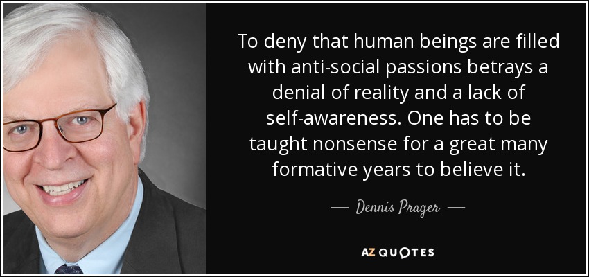 To deny that human beings are filled with anti-social passions betrays a denial of reality and a lack of self-awareness. One has to be taught nonsense for a great many formative years to believe it. - Dennis Prager