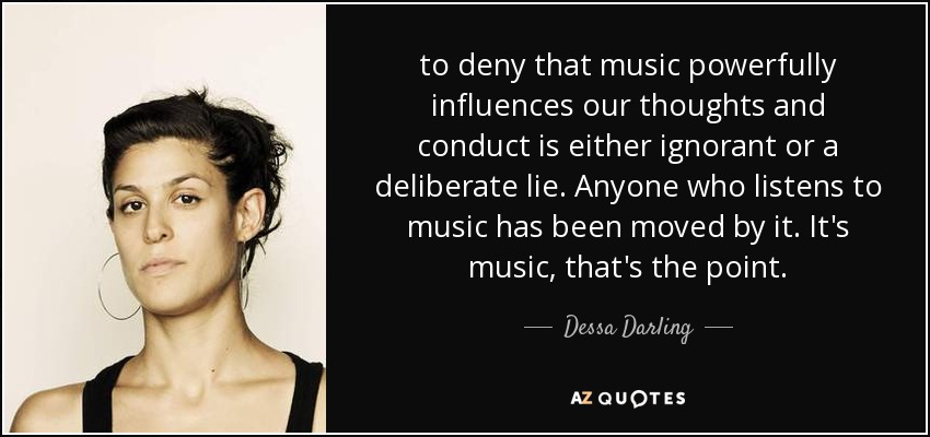 to deny that music powerfully influences our thoughts and conduct is either ignorant or a deliberate lie. Anyone who listens to music has been moved by it. It's music, that's the point. - Dessa Darling