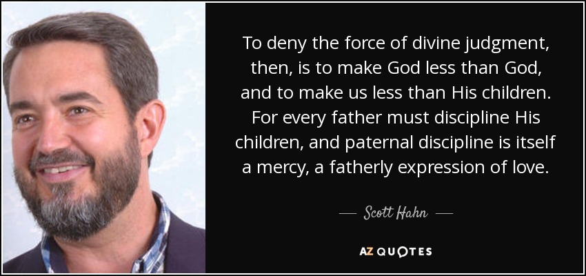 To deny the force of divine judgment, then, is to make God less than God, and to make us less than His children. For every father must discipline His children, and paternal discipline is itself a mercy, a fatherly expression of love. - Scott Hahn