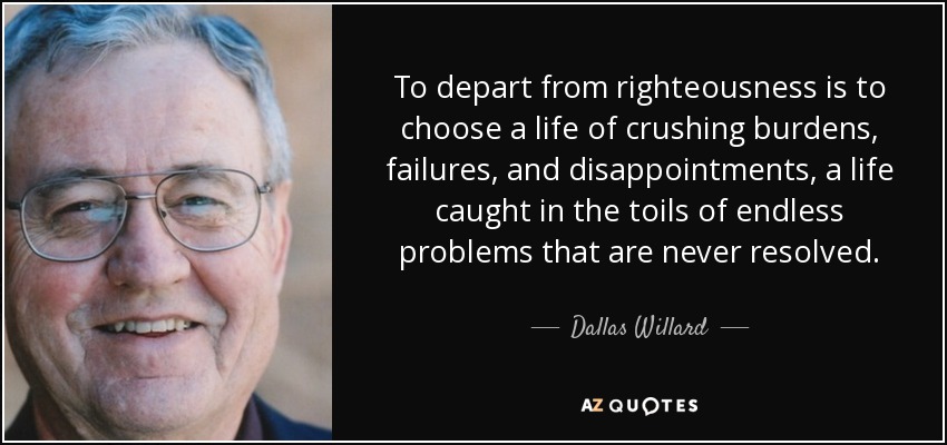 To depart from righteousness is to choose a life of crushing burdens, failures, and disappointments, a life caught in the toils of endless problems that are never resolved. - Dallas Willard