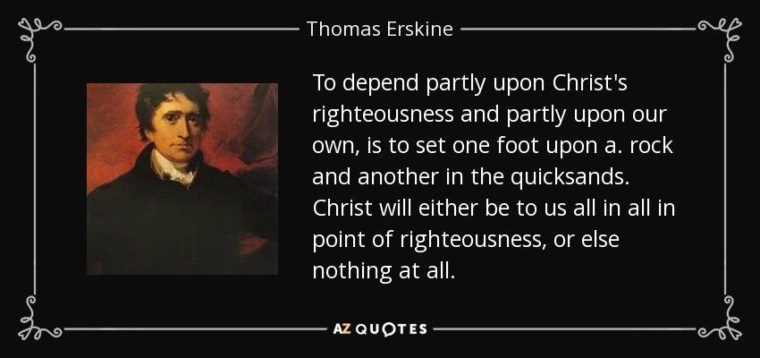 To depend partly upon Christ's righteousness and partly upon our own, is to set one foot upon a. rock and another in the quicksands. Christ will either be to us all in all in point of righteousness, or else nothing at all. - Thomas Erskine, 1st Baron Erskine