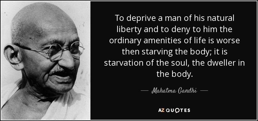 To deprive a man of his natural liberty and to deny to him the ordinary amenities of life is worse then starving the body; it is starvation of the soul, the dweller in the body. - Mahatma Gandhi