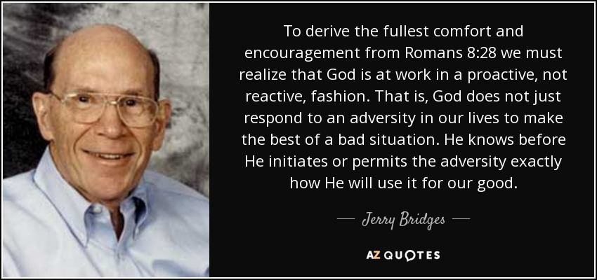 To derive the fullest comfort and encouragement from Romans 8:28 we must realize that God is at work in a proactive, not reactive, fashion. That is, God does not just respond to an adversity in our lives to make the best of a bad situation. He knows before He initiates or permits the adversity exactly how He will use it for our good. - Jerry Bridges