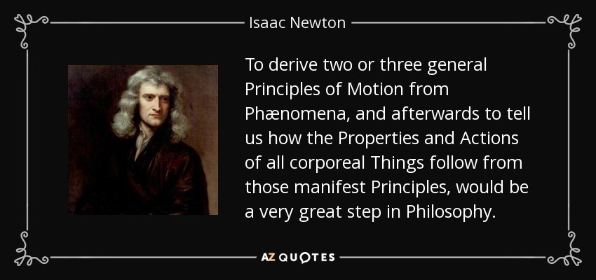 To derive two or three general Principles of Motion from Phænomena, and afterwards to tell us how the Properties and Actions of all corporeal Things follow from those manifest Principles, would be a very great step in Philosophy. - Isaac Newton