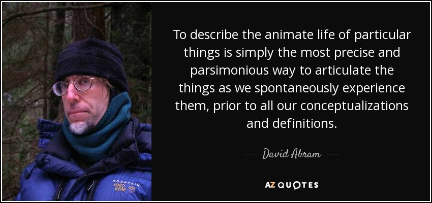 To describe the animate life of particular things is simply the most precise and parsimonious way to articulate the things as we spontaneously experience them, prior to all our conceptualizations and definitions. - David Abram