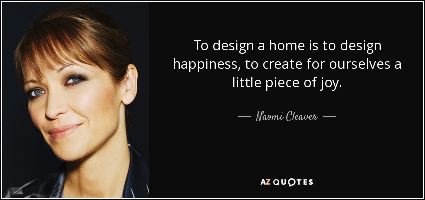 To design a home is to design happiness, to create for ourselves a little piece of joy. - Naomi Cleaver