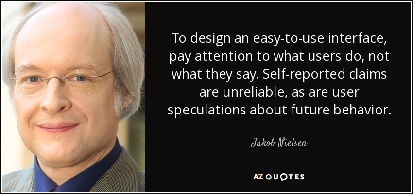 To design an easy-to-use interface, pay attention to what users do, not what they say. Self-reported claims are unreliable, as are user speculations about future behavior. - Jakob Nielsen