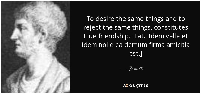 To desire the same things and to reject the same things, constitutes true friendship. [Lat., Idem velle et idem nolle ea demum firma amicitia est.] - Sallust