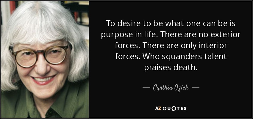 To desire to be what one can be is purpose in life. There are no exterior forces. There are only interior forces. Who squanders talent praises death. - Cynthia Ozick