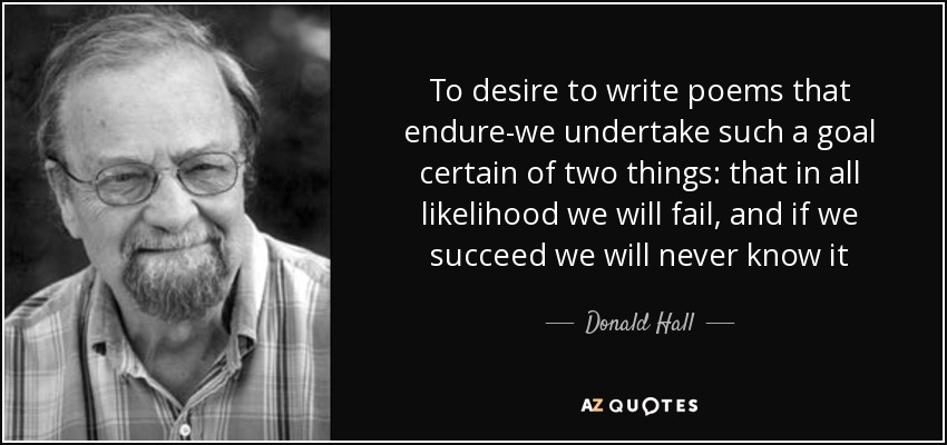 To desire to write poems that endure-we undertake such a goal certain of two things: that in all likelihood we will fail, and if we succeed we will never know it - Donald Hall