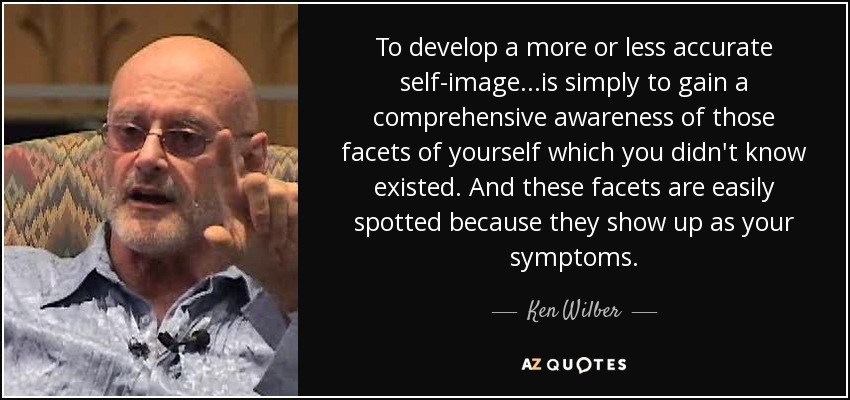 To develop a more or less accurate self-image...is simply to gain a comprehensive awareness of those facets of yourself which you didn't know existed. And these facets are easily spotted because they show up as your symptoms. - Ken Wilber