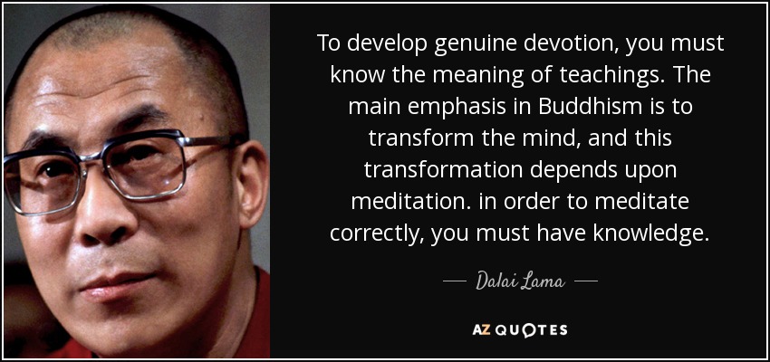 To develop genuine devotion, you must know the meaning of teachings. The main emphasis in Buddhism is to transform the mind, and this transformation depends upon meditation. in order to meditate correctly, you must have knowledge. - Dalai Lama