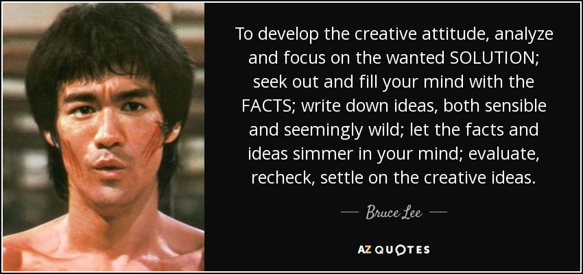 To develop the creative attitude, analyze and focus on the wanted SOLUTION; seek out and fill your mind with the FACTS; write down ideas, both sensible and seemingly wild; let the facts and ideas simmer in your mind; evaluate, recheck, settle on the creative ideas. - Bruce Lee