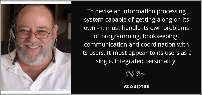 To devise an information processing system capable of getting along on its own - it must handle its own problems of programming, bookkeeping, communication and coordination with its users. It must appear to its users as a single, integrated personality. - Cliff Shaw