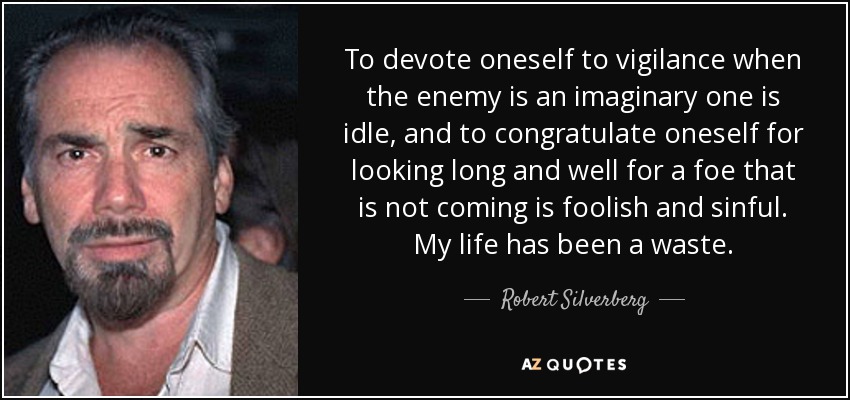 To devote oneself to vigilance when the enemy is an imaginary one is idle, and to congratulate oneself for looking long and well for a foe that is not coming is foolish and sinful. My life has been a waste. - Robert Silverberg