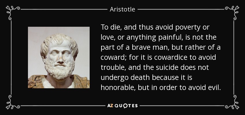 To die, and thus avoid poverty or love, or anything painful, is not the part of a brave man, but rather of a coward; for it is cowardice to avoid trouble, and the suicide does not undergo death because it is honorable, but in order to avoid evil. - Aristotle