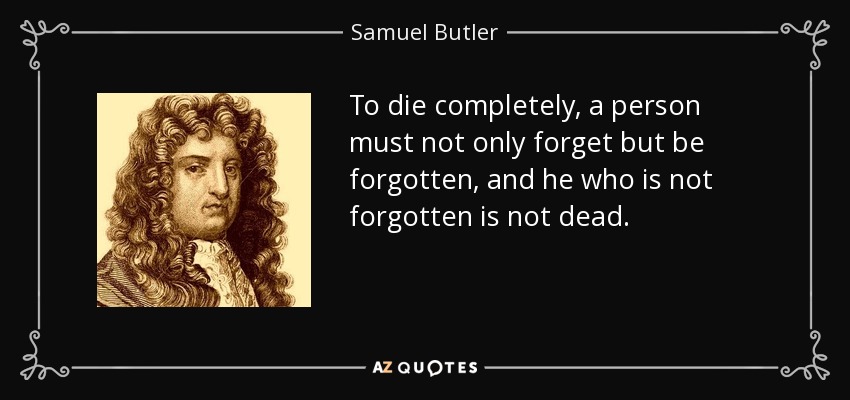 To die completely, a person must not only forget but be forgotten, and he who is not forgotten is not dead. - Samuel Butler