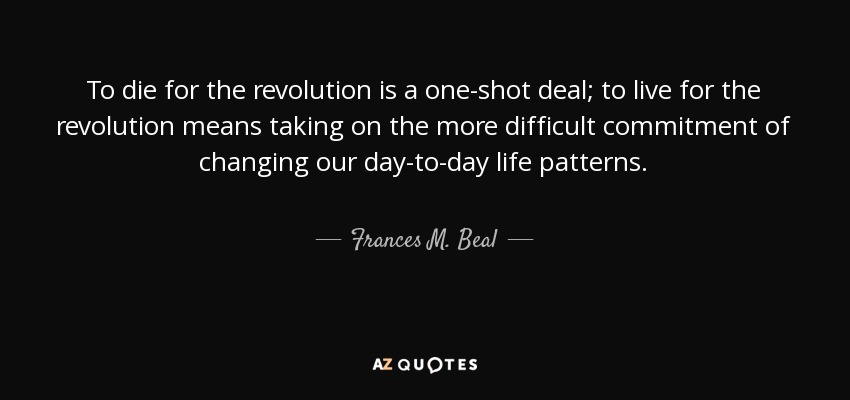 To die for the revolution is a one-shot deal; to live for the revolution means taking on the more difficult commitment of changing our day-to-day life patterns. - Frances M. Beal