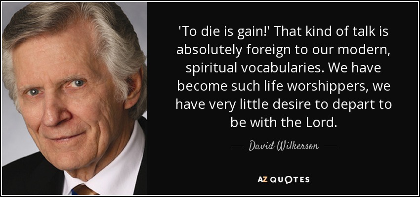 'To die is gain!' That kind of talk is absolutely foreign to our modern, spiritual vocabularies. We have become such life worshippers, we have very little desire to depart to be with the Lord. - David Wilkerson