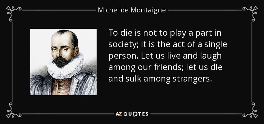 To die is not to play a part in society; it is the act of a single person. Let us live and laugh among our friends; let us die and sulk among strangers. - Michel de Montaigne