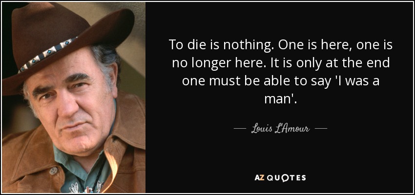To die is nothing. One is here, one is no longer here. It is only at the end one must be able to say 'I was a man'. - Louis L'Amour