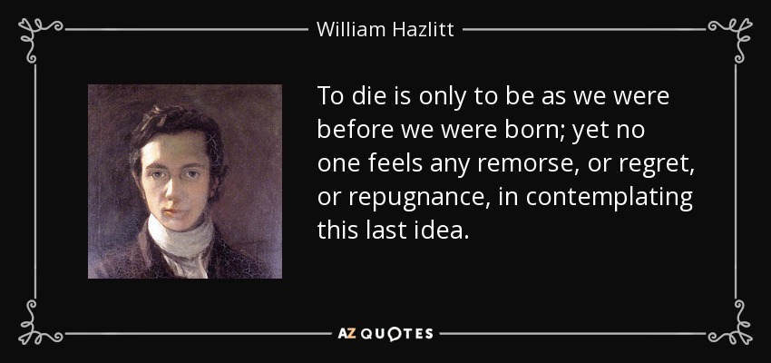 To die is only to be as we were before we were born; yet no one feels any remorse, or regret, or repugnance, in contemplating this last idea. - William Hazlitt