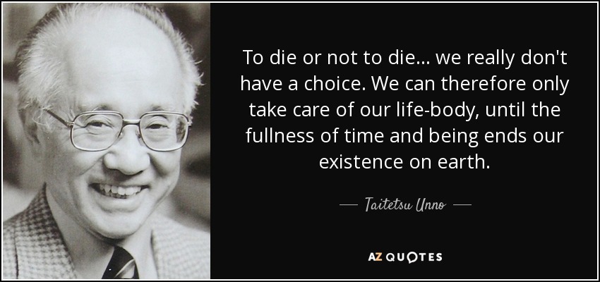 To die or not to die ... we really don't have a choice. We can therefore only take care of our life-body, until the fullness of time and being ends our existence on earth. - Taitetsu Unno