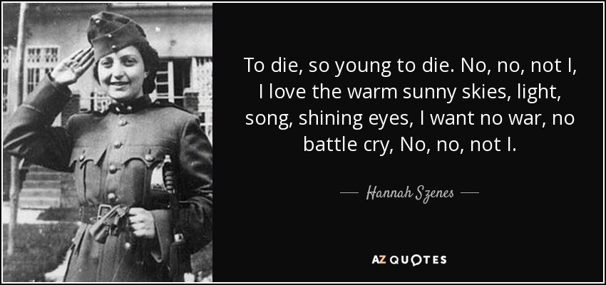 To die, so young to die. No, no, not I, I love the warm sunny skies, light, song, shining eyes, I want no war, no battle cry, No, no, not I. - Hannah Szenes