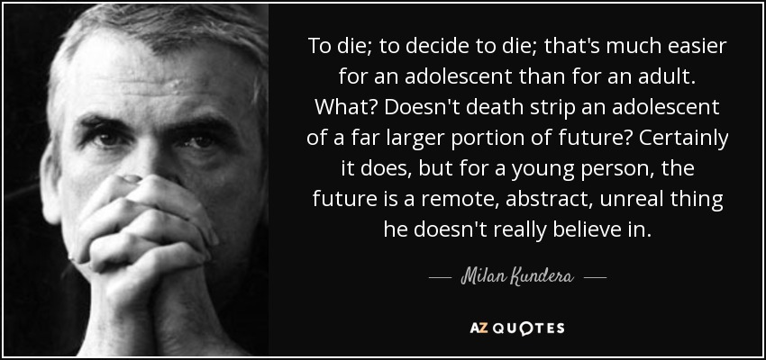 To die; to decide to die; that's much easier for an adolescent than for an adult. What? Doesn't death strip an adolescent of a far larger portion of future? Certainly it does, but for a young person, the future is a remote, abstract, unreal thing he doesn't really believe in. - Milan Kundera