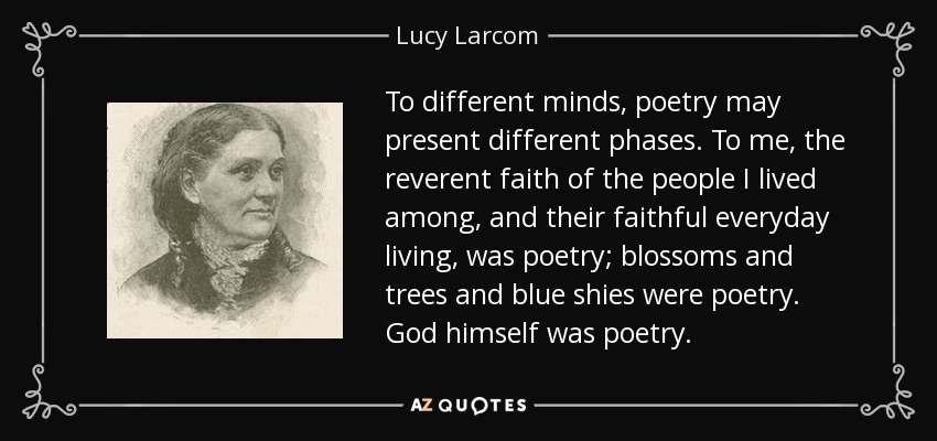 To different minds, poetry may present different phases. To me, the reverent faith of the people I lived among, and their faithful everyday living, was poetry; blossoms and trees and blue shies were poetry. God himself was poetry. - Lucy Larcom