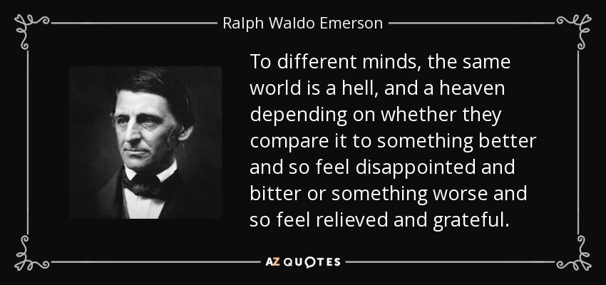 To different minds, the same world is a hell, and a heaven depending on whether they compare it to something better and so feel disappointed and bitter or something worse and so feel relieved and grateful. - Ralph Waldo Emerson