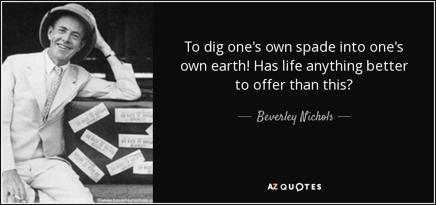 To dig one's own spade into one's own earth! Has life anything better to offer than this? - Beverley Nichols