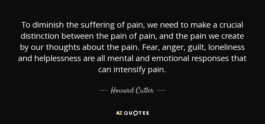 To diminish the suffering of pain, we need to make a crucial distinction between the pain of pain, and the pain we create by our thoughts about the pain. Fear, anger, guilt, loneliness and helplessness are all mental and emotional responses that can intensify pain. - Howard Cutler
