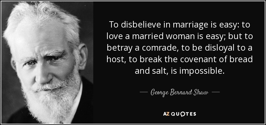 To disbelieve in marriage is easy: to love a married woman is easy; but to betray a comrade, to be disloyal to a host, to break the covenant of bread and salt, is impossible. - George Bernard Shaw