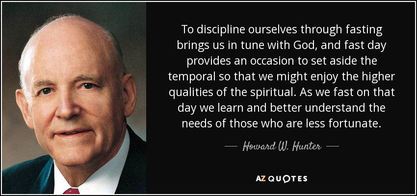 To discipline ourselves through fasting brings us in tune with God, and fast day provides an occasion to set aside the temporal so that we might enjoy the higher qualities of the spiritual. As we fast on that day we learn and better understand the needs of those who are less fortunate. - Howard W. Hunter