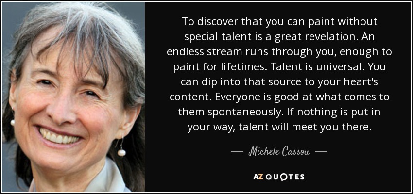 To discover that you can paint without special talent is a great revelation. An endless stream runs through you, enough to paint for lifetimes. Talent is universal. You can dip into that source to your heart's content. Everyone is good at what comes to them spontaneously. If nothing is put in your way, talent will meet you there. - Michele Cassou