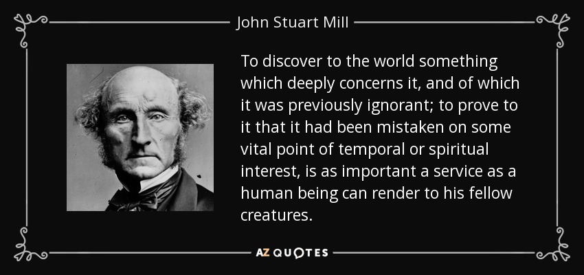 To discover to the world something which deeply concerns it, and of which it was previously ignorant; to prove to it that it had been mistaken on some vital point of temporal or spiritual interest, is as important a service as a human being can render to his fellow creatures. - John Stuart Mill