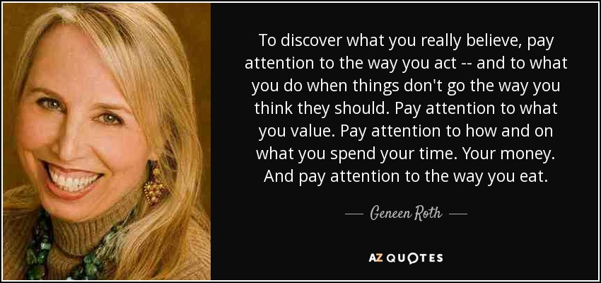 To discover what you really believe, pay attention to the way you act -- and to what you do when things don't go the way you think they should. Pay attention to what you value. Pay attention to how and on what you spend your time. Your money. And pay attention to the way you eat. - Geneen Roth