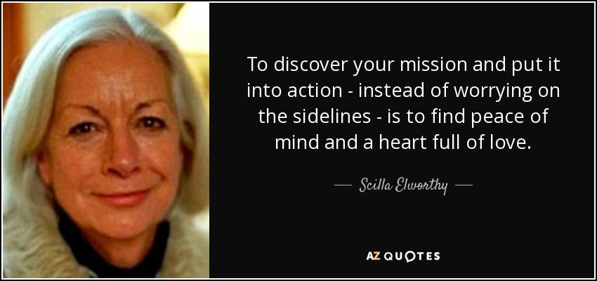 To discover your mission and put it into action - instead of worrying on the sidelines - is to find peace of mind and a heart full of love. - Scilla Elworthy