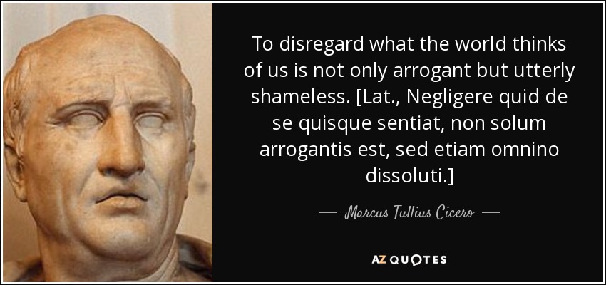 To disregard what the world thinks of us is not only arrogant but utterly shameless. [Lat., Negligere quid de se quisque sentiat, non solum arrogantis est, sed etiam omnino dissoluti.] - Marcus Tullius Cicero