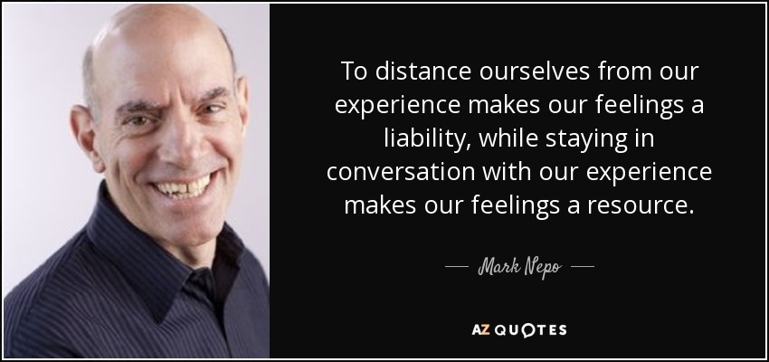 To distance ourselves from our experience makes our feelings a liability, while staying in conversation with our experience makes our feelings a resource. - Mark Nepo