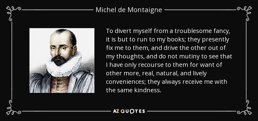 To divert myself from a troublesome fancy, it is but to run to my books; they presently fix me to them, and drive the other out of my thoughts, and do not mutiny to see that I have only recourse to them for want of other more, real, natural, and lively conveniences; they always receive me with the same kindness. - Michel de Montaigne