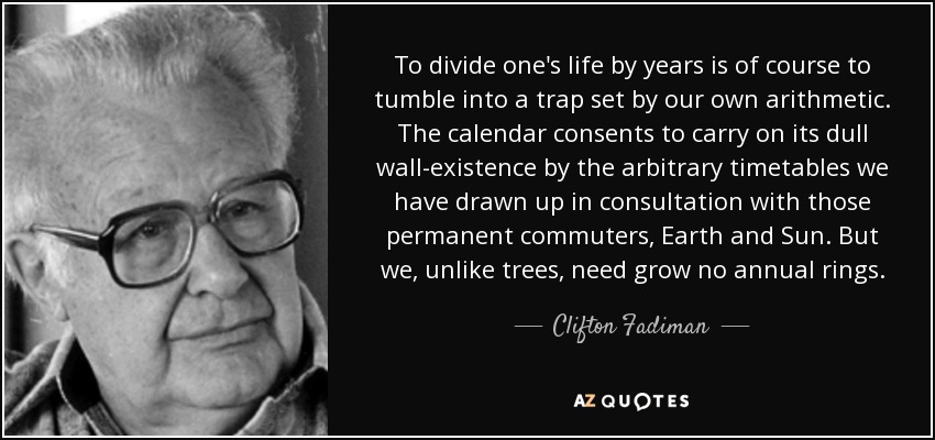 To divide one's life by years is of course to tumble into a trap set by our own arithmetic. The calendar consents to carry on its dull wall-existence by the arbitrary timetables we have drawn up in consultation with those permanent commuters, Earth and Sun. But we, unlike trees, need grow no annual rings. - Clifton Fadiman