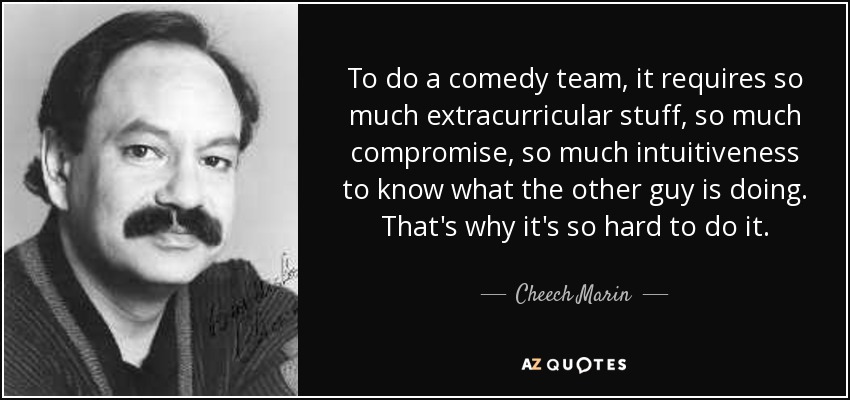To do a comedy team, it requires so much extracurricular stuff, so much compromise, so much intuitiveness to know what the other guy is doing. That's why it's so hard to do it. - Cheech Marin