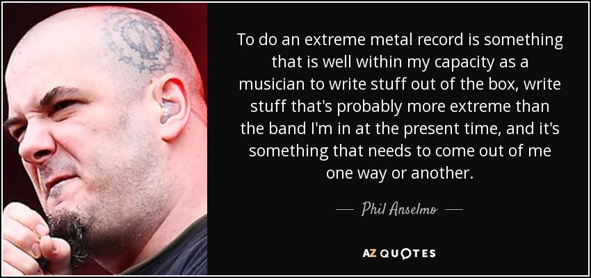 To do an extreme metal record is something that is well within my capacity as a musician to write stuff out of the box, write stuff that's probably more extreme than the band I'm in at the present time, and it's something that needs to come out of me one way or another. - Phil Anselmo