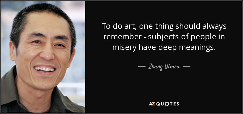 To do art, one thing should always remember - subjects of people in misery have deep meanings. - Zhang Yimou