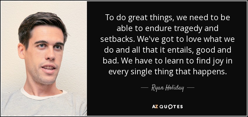 To do great things, we need to be able to endure tragedy and setbacks. We've got to love what we do and all that it entails, good and bad. We have to learn to find joy in every single thing that happens. - Ryan Holiday