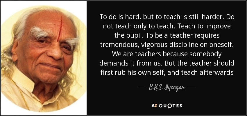 To do is hard, but to teach is still harder. Do not teach only to teach. Teach to improve the pupil. To be a teacher requires tremendous, vigorous discipline on oneself. We are teachers because somebody demands it from us. But the teacher should first rub his own self, and teach afterwards - B.K.S. Iyengar